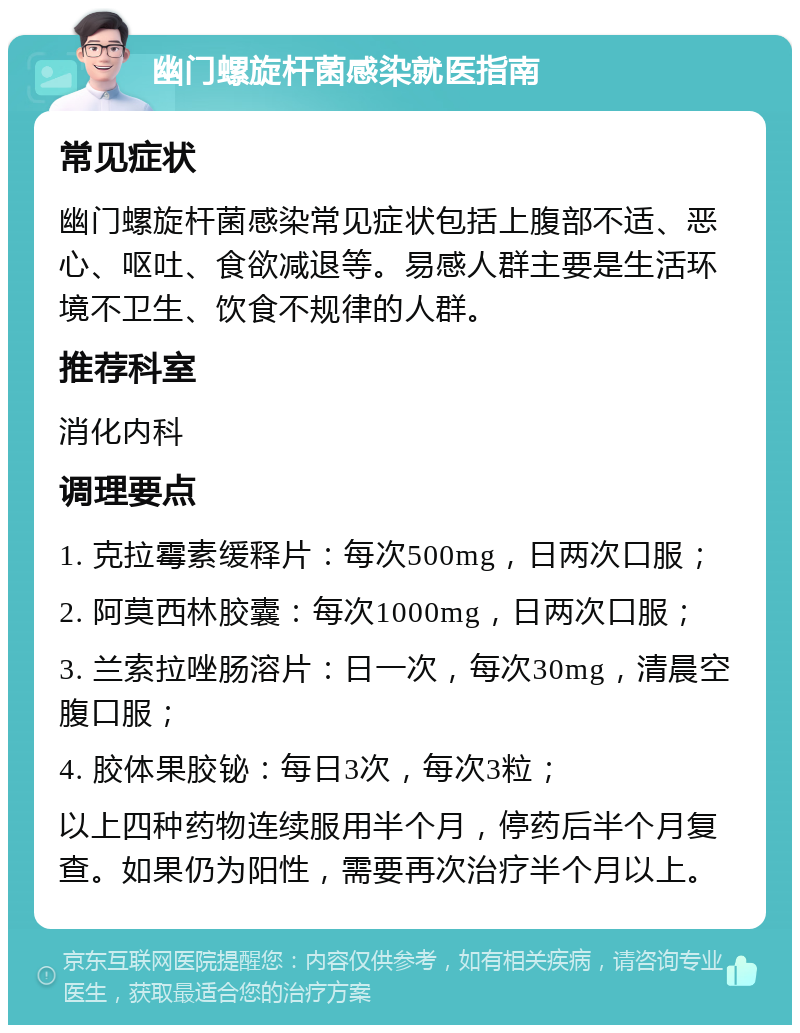 幽门螺旋杆菌感染就医指南 常见症状 幽门螺旋杆菌感染常见症状包括上腹部不适、恶心、呕吐、食欲减退等。易感人群主要是生活环境不卫生、饮食不规律的人群。 推荐科室 消化内科 调理要点 1. 克拉霉素缓释片：每次500mg，日两次口服； 2. 阿莫西林胶囊：每次1000mg，日两次口服； 3. 兰索拉唑肠溶片：日一次，每次30mg，清晨空腹口服； 4. 胶体果胶铋：每日3次，每次3粒； 以上四种药物连续服用半个月，停药后半个月复查。如果仍为阳性，需要再次治疗半个月以上。