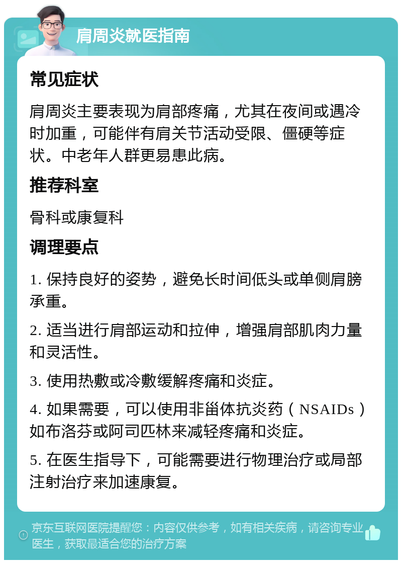 肩周炎就医指南 常见症状 肩周炎主要表现为肩部疼痛，尤其在夜间或遇冷时加重，可能伴有肩关节活动受限、僵硬等症状。中老年人群更易患此病。 推荐科室 骨科或康复科 调理要点 1. 保持良好的姿势，避免长时间低头或单侧肩膀承重。 2. 适当进行肩部运动和拉伸，增强肩部肌肉力量和灵活性。 3. 使用热敷或冷敷缓解疼痛和炎症。 4. 如果需要，可以使用非甾体抗炎药（NSAIDs）如布洛芬或阿司匹林来减轻疼痛和炎症。 5. 在医生指导下，可能需要进行物理治疗或局部注射治疗来加速康复。