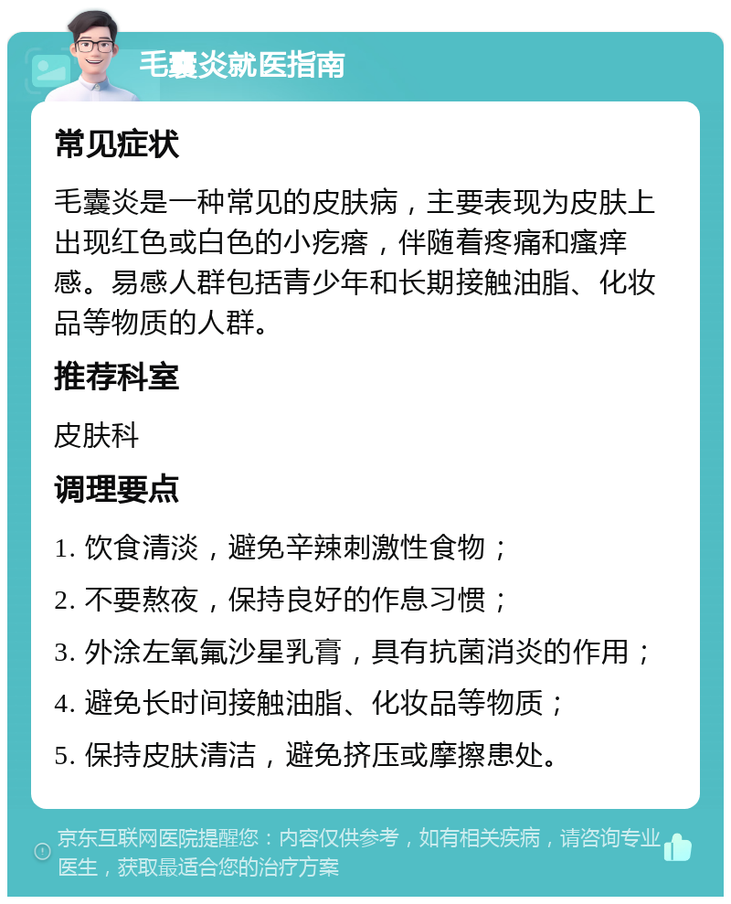 毛囊炎就医指南 常见症状 毛囊炎是一种常见的皮肤病，主要表现为皮肤上出现红色或白色的小疙瘩，伴随着疼痛和瘙痒感。易感人群包括青少年和长期接触油脂、化妆品等物质的人群。 推荐科室 皮肤科 调理要点 1. 饮食清淡，避免辛辣刺激性食物； 2. 不要熬夜，保持良好的作息习惯； 3. 外涂左氧氟沙星乳膏，具有抗菌消炎的作用； 4. 避免长时间接触油脂、化妆品等物质； 5. 保持皮肤清洁，避免挤压或摩擦患处。