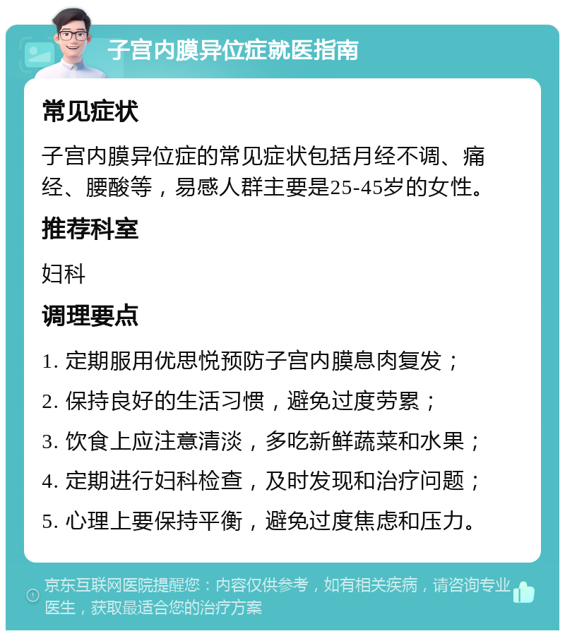 子宫内膜异位症就医指南 常见症状 子宫内膜异位症的常见症状包括月经不调、痛经、腰酸等，易感人群主要是25-45岁的女性。 推荐科室 妇科 调理要点 1. 定期服用优思悦预防子宫内膜息肉复发； 2. 保持良好的生活习惯，避免过度劳累； 3. 饮食上应注意清淡，多吃新鲜蔬菜和水果； 4. 定期进行妇科检查，及时发现和治疗问题； 5. 心理上要保持平衡，避免过度焦虑和压力。