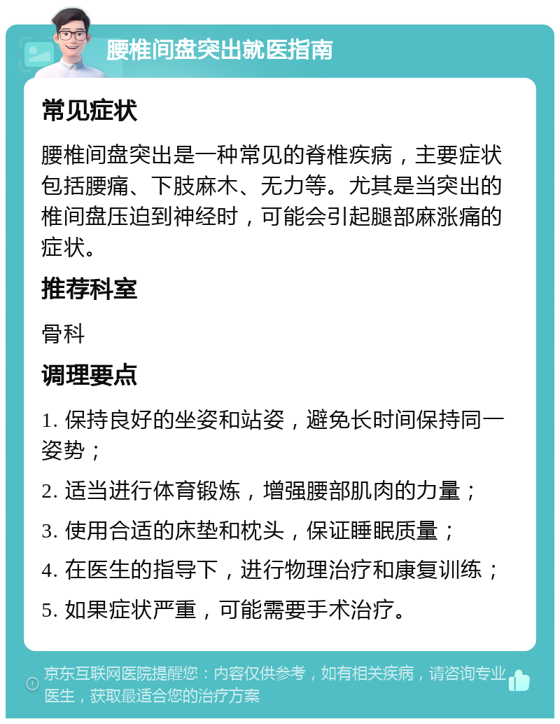 腰椎间盘突出就医指南 常见症状 腰椎间盘突出是一种常见的脊椎疾病，主要症状包括腰痛、下肢麻木、无力等。尤其是当突出的椎间盘压迫到神经时，可能会引起腿部麻涨痛的症状。 推荐科室 骨科 调理要点 1. 保持良好的坐姿和站姿，避免长时间保持同一姿势； 2. 适当进行体育锻炼，增强腰部肌肉的力量； 3. 使用合适的床垫和枕头，保证睡眠质量； 4. 在医生的指导下，进行物理治疗和康复训练； 5. 如果症状严重，可能需要手术治疗。