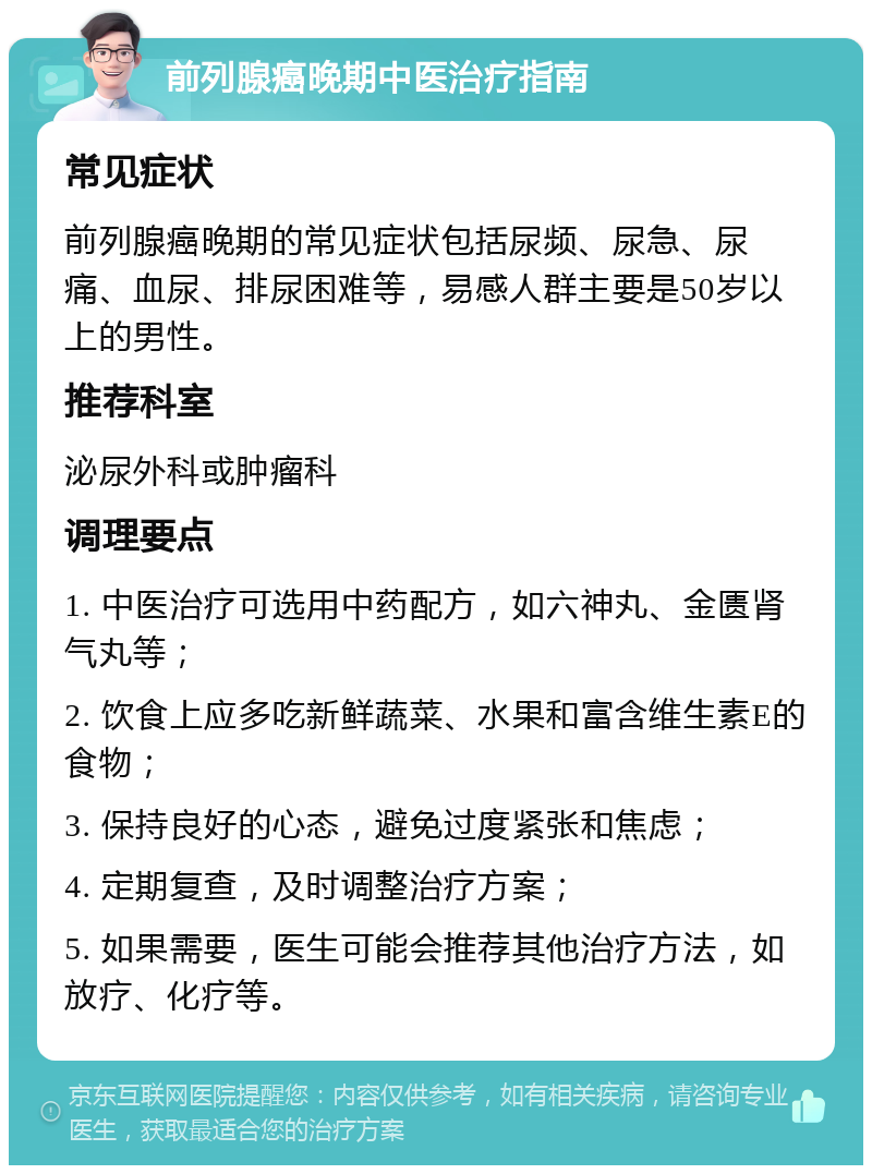 前列腺癌晚期中医治疗指南 常见症状 前列腺癌晚期的常见症状包括尿频、尿急、尿痛、血尿、排尿困难等，易感人群主要是50岁以上的男性。 推荐科室 泌尿外科或肿瘤科 调理要点 1. 中医治疗可选用中药配方，如六神丸、金匮肾气丸等； 2. 饮食上应多吃新鲜蔬菜、水果和富含维生素E的食物； 3. 保持良好的心态，避免过度紧张和焦虑； 4. 定期复查，及时调整治疗方案； 5. 如果需要，医生可能会推荐其他治疗方法，如放疗、化疗等。