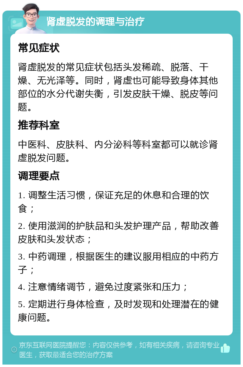 肾虚脱发的调理与治疗 常见症状 肾虚脱发的常见症状包括头发稀疏、脱落、干燥、无光泽等。同时，肾虚也可能导致身体其他部位的水分代谢失衡，引发皮肤干燥、脱皮等问题。 推荐科室 中医科、皮肤科、内分泌科等科室都可以就诊肾虚脱发问题。 调理要点 1. 调整生活习惯，保证充足的休息和合理的饮食； 2. 使用滋润的护肤品和头发护理产品，帮助改善皮肤和头发状态； 3. 中药调理，根据医生的建议服用相应的中药方子； 4. 注意情绪调节，避免过度紧张和压力； 5. 定期进行身体检查，及时发现和处理潜在的健康问题。