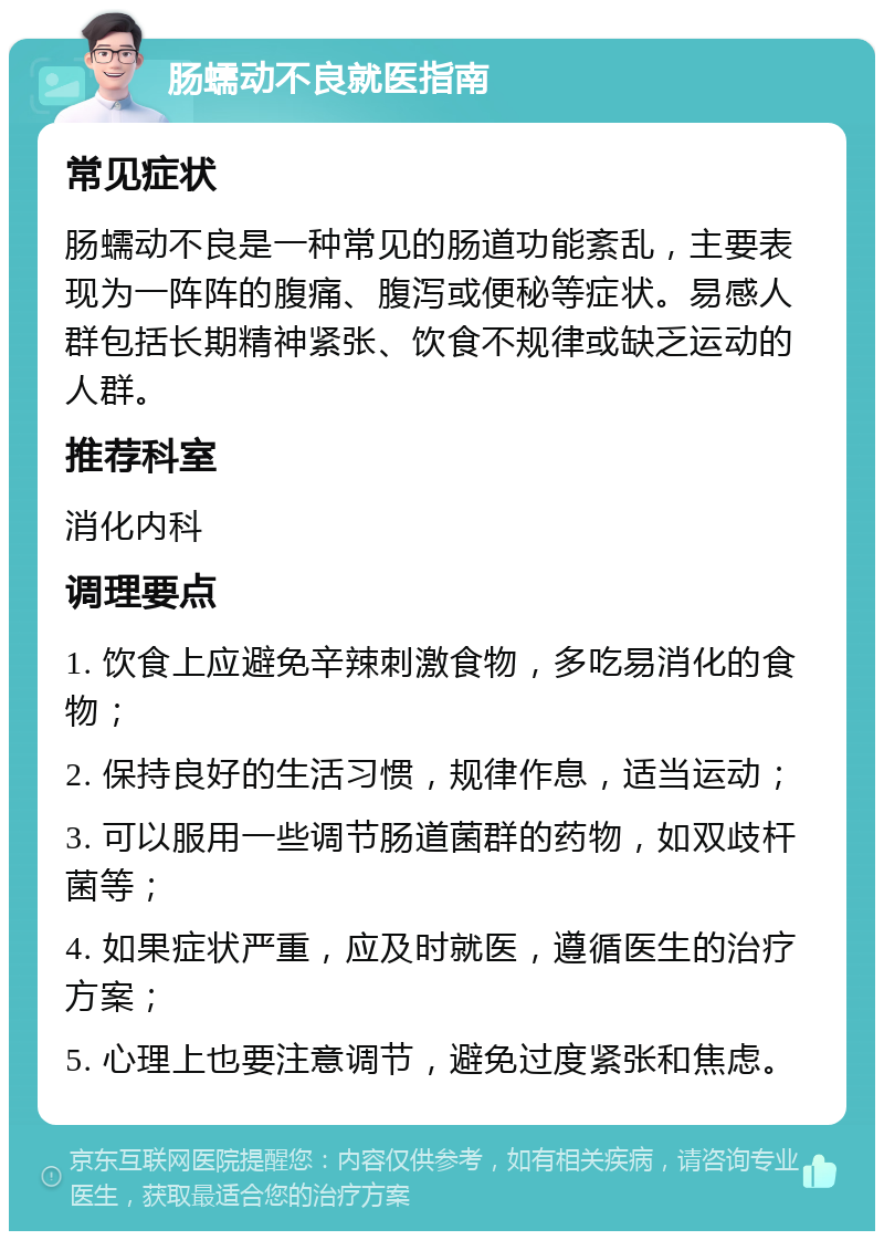 肠蠕动不良就医指南 常见症状 肠蠕动不良是一种常见的肠道功能紊乱，主要表现为一阵阵的腹痛、腹泻或便秘等症状。易感人群包括长期精神紧张、饮食不规律或缺乏运动的人群。 推荐科室 消化内科 调理要点 1. 饮食上应避免辛辣刺激食物，多吃易消化的食物； 2. 保持良好的生活习惯，规律作息，适当运动； 3. 可以服用一些调节肠道菌群的药物，如双歧杆菌等； 4. 如果症状严重，应及时就医，遵循医生的治疗方案； 5. 心理上也要注意调节，避免过度紧张和焦虑。