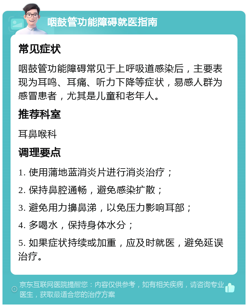 咽鼓管功能障碍就医指南 常见症状 咽鼓管功能障碍常见于上呼吸道感染后，主要表现为耳鸣、耳痛、听力下降等症状，易感人群为感冒患者，尤其是儿童和老年人。 推荐科室 耳鼻喉科 调理要点 1. 使用蒲地蓝消炎片进行消炎治疗； 2. 保持鼻腔通畅，避免感染扩散； 3. 避免用力擤鼻涕，以免压力影响耳部； 4. 多喝水，保持身体水分； 5. 如果症状持续或加重，应及时就医，避免延误治疗。