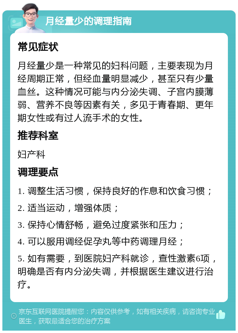 月经量少的调理指南 常见症状 月经量少是一种常见的妇科问题，主要表现为月经周期正常，但经血量明显减少，甚至只有少量血丝。这种情况可能与内分泌失调、子宫内膜薄弱、营养不良等因素有关，多见于青春期、更年期女性或有过人流手术的女性。 推荐科室 妇产科 调理要点 1. 调整生活习惯，保持良好的作息和饮食习惯； 2. 适当运动，增强体质； 3. 保持心情舒畅，避免过度紧张和压力； 4. 可以服用调经促孕丸等中药调理月经； 5. 如有需要，到医院妇产科就诊，查性激素6项，明确是否有内分泌失调，并根据医生建议进行治疗。