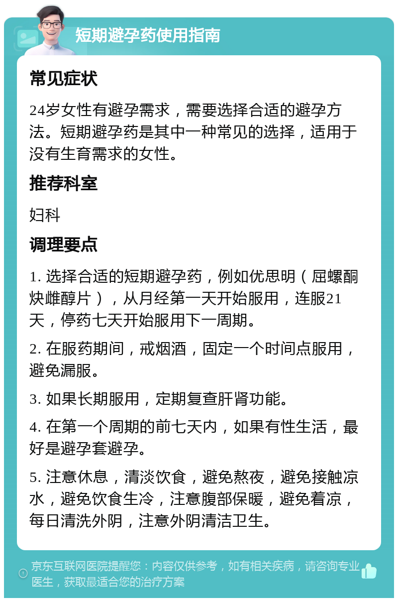 短期避孕药使用指南 常见症状 24岁女性有避孕需求，需要选择合适的避孕方法。短期避孕药是其中一种常见的选择，适用于没有生育需求的女性。 推荐科室 妇科 调理要点 1. 选择合适的短期避孕药，例如优思明（屈螺酮炔雌醇片），从月经第一天开始服用，连服21天，停药七天开始服用下一周期。 2. 在服药期间，戒烟酒，固定一个时间点服用，避免漏服。 3. 如果长期服用，定期复查肝肾功能。 4. 在第一个周期的前七天内，如果有性生活，最好是避孕套避孕。 5. 注意休息，清淡饮食，避免熬夜，避免接触凉水，避免饮食生冷，注意腹部保暖，避免着凉，每日清洗外阴，注意外阴清洁卫生。