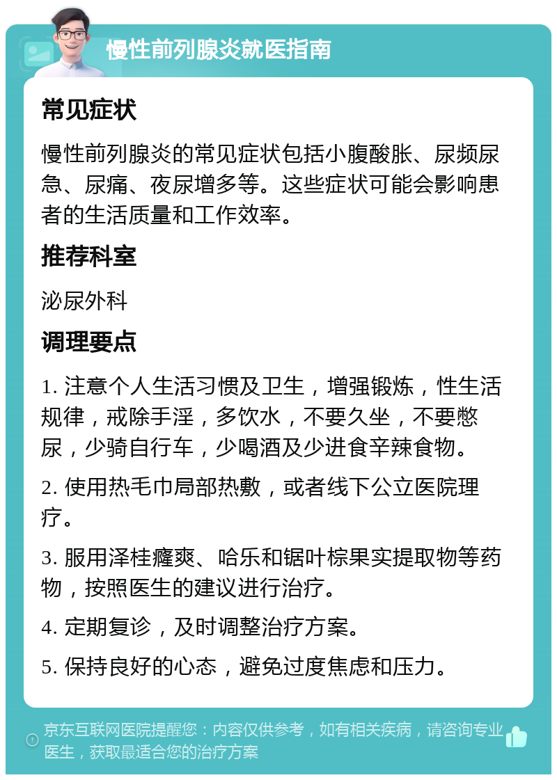 慢性前列腺炎就医指南 常见症状 慢性前列腺炎的常见症状包括小腹酸胀、尿频尿急、尿痛、夜尿增多等。这些症状可能会影响患者的生活质量和工作效率。 推荐科室 泌尿外科 调理要点 1. 注意个人生活习惯及卫生，增强锻炼，性生活规律，戒除手淫，多饮水，不要久坐，不要憋尿，少骑自行车，少喝酒及少进食辛辣食物。 2. 使用热毛巾局部热敷，或者线下公立医院理疗。 3. 服用泽桂癃爽、哈乐和锯叶棕果实提取物等药物，按照医生的建议进行治疗。 4. 定期复诊，及时调整治疗方案。 5. 保持良好的心态，避免过度焦虑和压力。