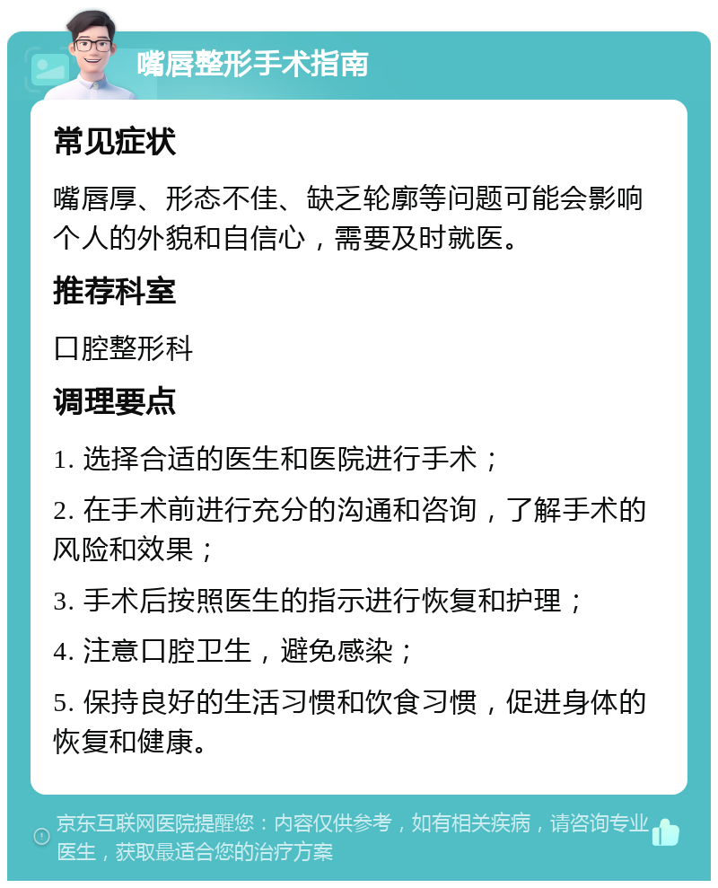 嘴唇整形手术指南 常见症状 嘴唇厚、形态不佳、缺乏轮廓等问题可能会影响个人的外貌和自信心，需要及时就医。 推荐科室 口腔整形科 调理要点 1. 选择合适的医生和医院进行手术； 2. 在手术前进行充分的沟通和咨询，了解手术的风险和效果； 3. 手术后按照医生的指示进行恢复和护理； 4. 注意口腔卫生，避免感染； 5. 保持良好的生活习惯和饮食习惯，促进身体的恢复和健康。