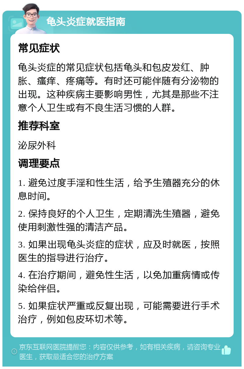 龟头炎症就医指南 常见症状 龟头炎症的常见症状包括龟头和包皮发红、肿胀、瘙痒、疼痛等。有时还可能伴随有分泌物的出现。这种疾病主要影响男性，尤其是那些不注意个人卫生或有不良生活习惯的人群。 推荐科室 泌尿外科 调理要点 1. 避免过度手淫和性生活，给予生殖器充分的休息时间。 2. 保持良好的个人卫生，定期清洗生殖器，避免使用刺激性强的清洁产品。 3. 如果出现龟头炎症的症状，应及时就医，按照医生的指导进行治疗。 4. 在治疗期间，避免性生活，以免加重病情或传染给伴侣。 5. 如果症状严重或反复出现，可能需要进行手术治疗，例如包皮环切术等。