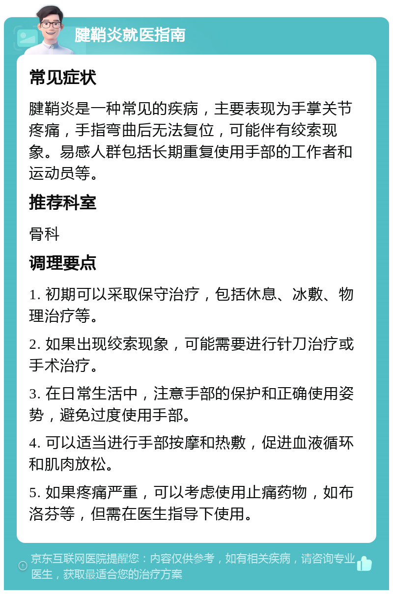 腱鞘炎就医指南 常见症状 腱鞘炎是一种常见的疾病，主要表现为手掌关节疼痛，手指弯曲后无法复位，可能伴有绞索现象。易感人群包括长期重复使用手部的工作者和运动员等。 推荐科室 骨科 调理要点 1. 初期可以采取保守治疗，包括休息、冰敷、物理治疗等。 2. 如果出现绞索现象，可能需要进行针刀治疗或手术治疗。 3. 在日常生活中，注意手部的保护和正确使用姿势，避免过度使用手部。 4. 可以适当进行手部按摩和热敷，促进血液循环和肌肉放松。 5. 如果疼痛严重，可以考虑使用止痛药物，如布洛芬等，但需在医生指导下使用。