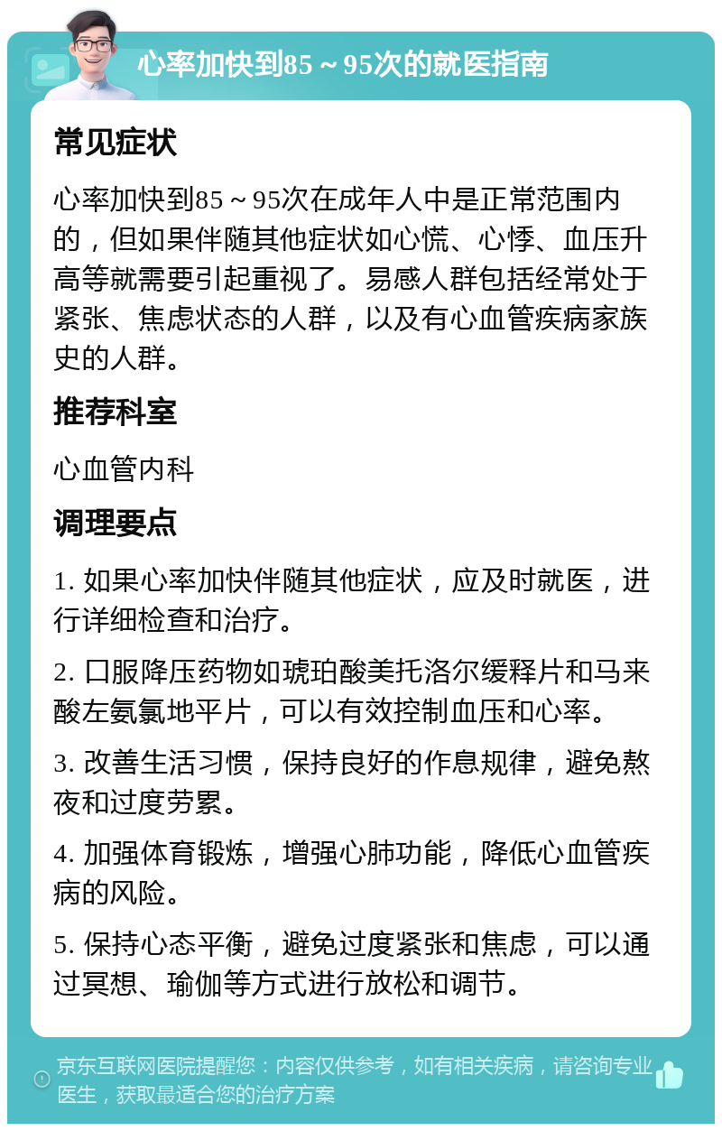 心率加快到85～95次的就医指南 常见症状 心率加快到85～95次在成年人中是正常范围内的，但如果伴随其他症状如心慌、心悸、血压升高等就需要引起重视了。易感人群包括经常处于紧张、焦虑状态的人群，以及有心血管疾病家族史的人群。 推荐科室 心血管内科 调理要点 1. 如果心率加快伴随其他症状，应及时就医，进行详细检查和治疗。 2. 口服降压药物如琥珀酸美托洛尔缓释片和马来酸左氨氯地平片，可以有效控制血压和心率。 3. 改善生活习惯，保持良好的作息规律，避免熬夜和过度劳累。 4. 加强体育锻炼，增强心肺功能，降低心血管疾病的风险。 5. 保持心态平衡，避免过度紧张和焦虑，可以通过冥想、瑜伽等方式进行放松和调节。