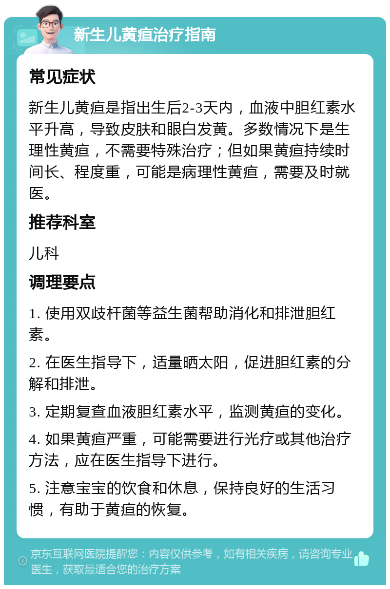 新生儿黄疸治疗指南 常见症状 新生儿黄疸是指出生后2-3天内，血液中胆红素水平升高，导致皮肤和眼白发黄。多数情况下是生理性黄疸，不需要特殊治疗；但如果黄疸持续时间长、程度重，可能是病理性黄疸，需要及时就医。 推荐科室 儿科 调理要点 1. 使用双歧杆菌等益生菌帮助消化和排泄胆红素。 2. 在医生指导下，适量晒太阳，促进胆红素的分解和排泄。 3. 定期复查血液胆红素水平，监测黄疸的变化。 4. 如果黄疸严重，可能需要进行光疗或其他治疗方法，应在医生指导下进行。 5. 注意宝宝的饮食和休息，保持良好的生活习惯，有助于黄疸的恢复。