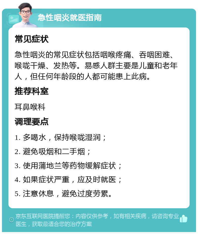 急性咽炎就医指南 常见症状 急性咽炎的常见症状包括咽喉疼痛、吞咽困难、喉咙干燥、发热等。易感人群主要是儿童和老年人，但任何年龄段的人都可能患上此病。 推荐科室 耳鼻喉科 调理要点 1. 多喝水，保持喉咙湿润； 2. 避免吸烟和二手烟； 3. 使用蒲地兰等药物缓解症状； 4. 如果症状严重，应及时就医； 5. 注意休息，避免过度劳累。