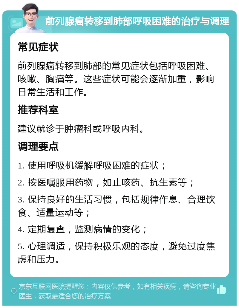 前列腺癌转移到肺部呼吸困难的治疗与调理 常见症状 前列腺癌转移到肺部的常见症状包括呼吸困难、咳嗽、胸痛等。这些症状可能会逐渐加重，影响日常生活和工作。 推荐科室 建议就诊于肿瘤科或呼吸内科。 调理要点 1. 使用呼吸机缓解呼吸困难的症状； 2. 按医嘱服用药物，如止咳药、抗生素等； 3. 保持良好的生活习惯，包括规律作息、合理饮食、适量运动等； 4. 定期复查，监测病情的变化； 5. 心理调适，保持积极乐观的态度，避免过度焦虑和压力。