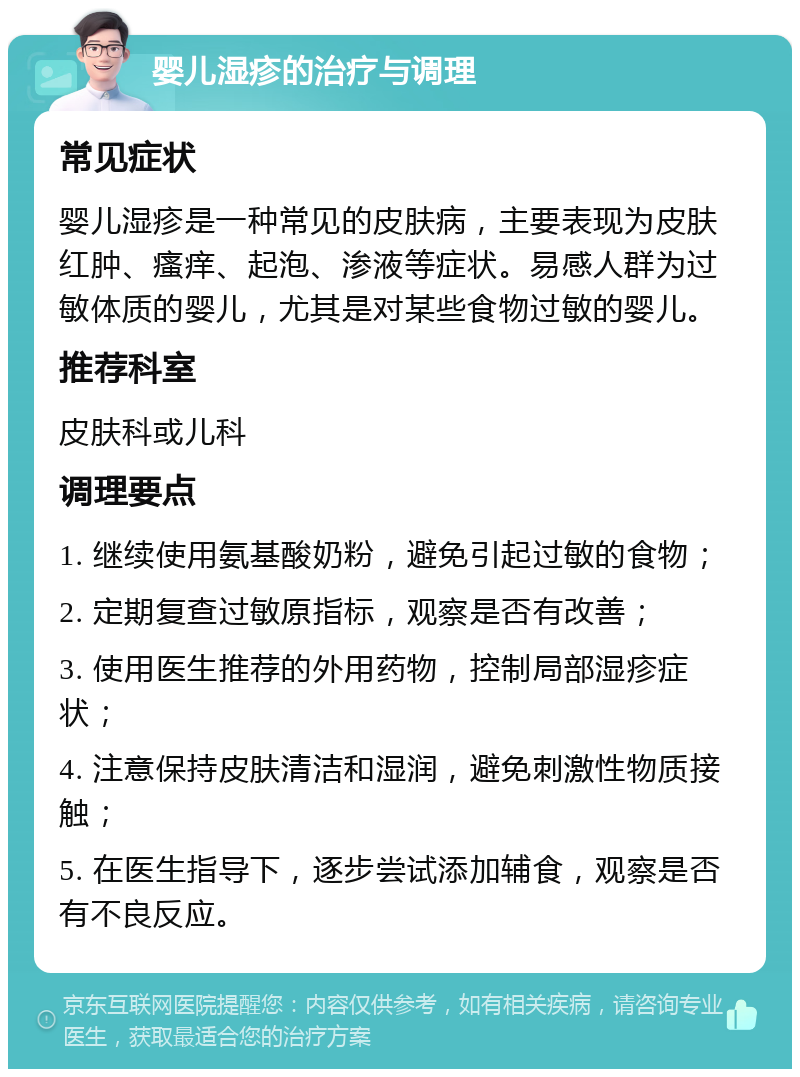 婴儿湿疹的治疗与调理 常见症状 婴儿湿疹是一种常见的皮肤病，主要表现为皮肤红肿、瘙痒、起泡、渗液等症状。易感人群为过敏体质的婴儿，尤其是对某些食物过敏的婴儿。 推荐科室 皮肤科或儿科 调理要点 1. 继续使用氨基酸奶粉，避免引起过敏的食物； 2. 定期复查过敏原指标，观察是否有改善； 3. 使用医生推荐的外用药物，控制局部湿疹症状； 4. 注意保持皮肤清洁和湿润，避免刺激性物质接触； 5. 在医生指导下，逐步尝试添加辅食，观察是否有不良反应。