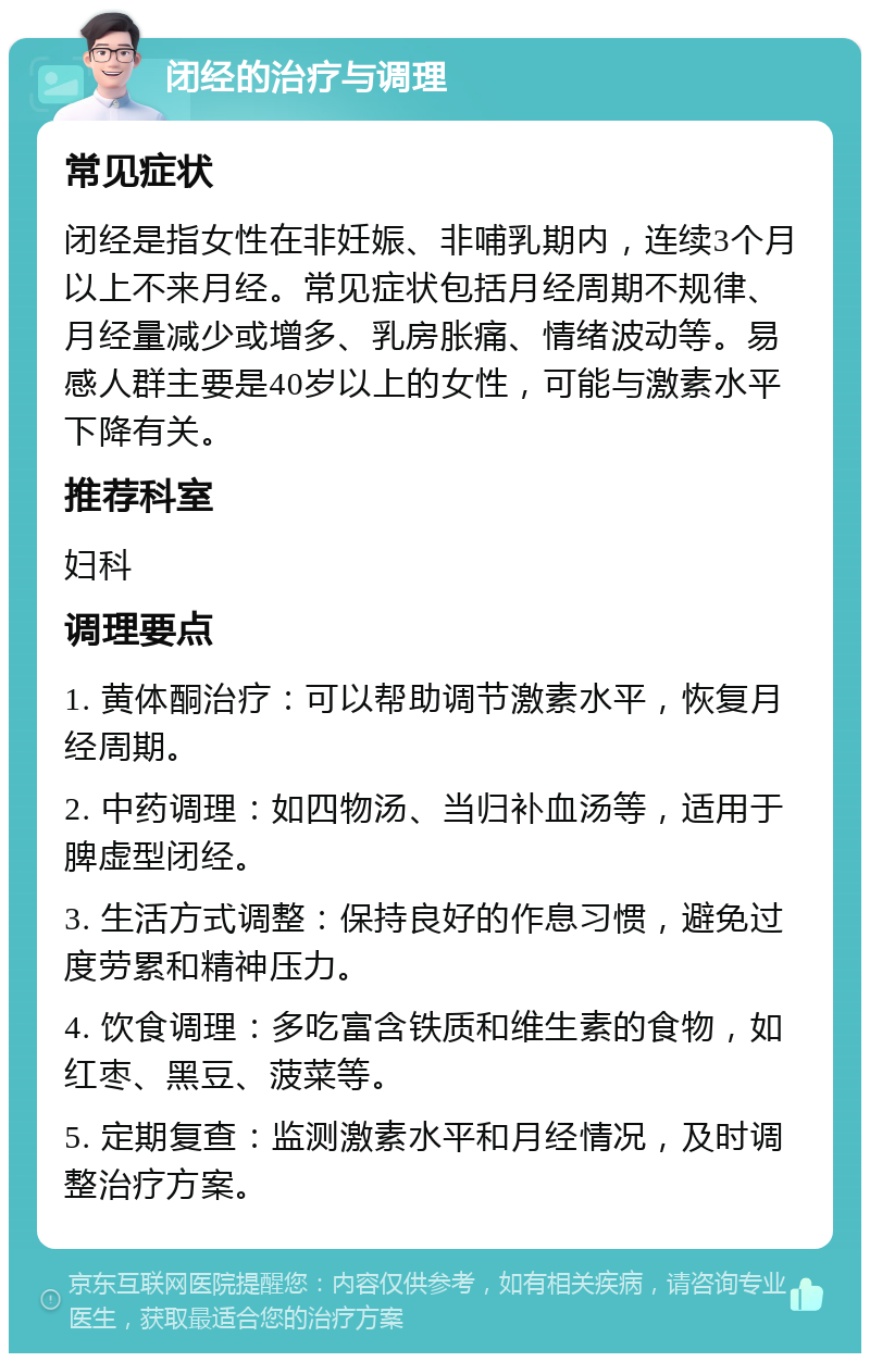 闭经的治疗与调理 常见症状 闭经是指女性在非妊娠、非哺乳期内，连续3个月以上不来月经。常见症状包括月经周期不规律、月经量减少或增多、乳房胀痛、情绪波动等。易感人群主要是40岁以上的女性，可能与激素水平下降有关。 推荐科室 妇科 调理要点 1. 黄体酮治疗：可以帮助调节激素水平，恢复月经周期。 2. 中药调理：如四物汤、当归补血汤等，适用于脾虚型闭经。 3. 生活方式调整：保持良好的作息习惯，避免过度劳累和精神压力。 4. 饮食调理：多吃富含铁质和维生素的食物，如红枣、黑豆、菠菜等。 5. 定期复查：监测激素水平和月经情况，及时调整治疗方案。