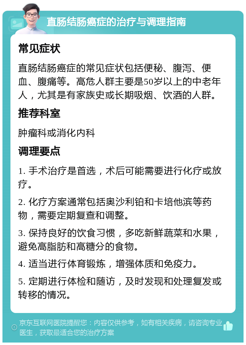 直肠结肠癌症的治疗与调理指南 常见症状 直肠结肠癌症的常见症状包括便秘、腹泻、便血、腹痛等。高危人群主要是50岁以上的中老年人，尤其是有家族史或长期吸烟、饮酒的人群。 推荐科室 肿瘤科或消化内科 调理要点 1. 手术治疗是首选，术后可能需要进行化疗或放疗。 2. 化疗方案通常包括奥沙利铂和卡培他滨等药物，需要定期复查和调整。 3. 保持良好的饮食习惯，多吃新鲜蔬菜和水果，避免高脂肪和高糖分的食物。 4. 适当进行体育锻炼，增强体质和免疫力。 5. 定期进行体检和随访，及时发现和处理复发或转移的情况。