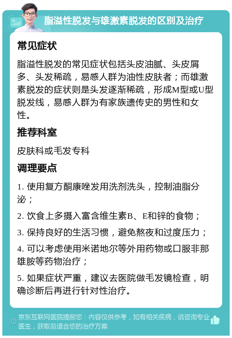 脂溢性脱发与雄激素脱发的区别及治疗 常见症状 脂溢性脱发的常见症状包括头皮油腻、头皮屑多、头发稀疏，易感人群为油性皮肤者；而雄激素脱发的症状则是头发逐渐稀疏，形成M型或U型脱发线，易感人群为有家族遗传史的男性和女性。 推荐科室 皮肤科或毛发专科 调理要点 1. 使用复方酮康唑发用洗剂洗头，控制油脂分泌； 2. 饮食上多摄入富含维生素B、E和锌的食物； 3. 保持良好的生活习惯，避免熬夜和过度压力； 4. 可以考虑使用米诺地尔等外用药物或口服非那雄胺等药物治疗； 5. 如果症状严重，建议去医院做毛发镜检查，明确诊断后再进行针对性治疗。