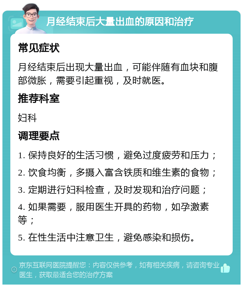 月经结束后大量出血的原因和治疗 常见症状 月经结束后出现大量出血，可能伴随有血块和腹部微胀，需要引起重视，及时就医。 推荐科室 妇科 调理要点 1. 保持良好的生活习惯，避免过度疲劳和压力； 2. 饮食均衡，多摄入富含铁质和维生素的食物； 3. 定期进行妇科检查，及时发现和治疗问题； 4. 如果需要，服用医生开具的药物，如孕激素等； 5. 在性生活中注意卫生，避免感染和损伤。