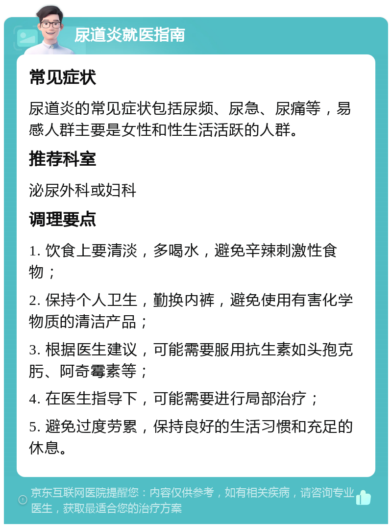 尿道炎就医指南 常见症状 尿道炎的常见症状包括尿频、尿急、尿痛等，易感人群主要是女性和性生活活跃的人群。 推荐科室 泌尿外科或妇科 调理要点 1. 饮食上要清淡，多喝水，避免辛辣刺激性食物； 2. 保持个人卫生，勤换内裤，避免使用有害化学物质的清洁产品； 3. 根据医生建议，可能需要服用抗生素如头孢克肟、阿奇霉素等； 4. 在医生指导下，可能需要进行局部治疗； 5. 避免过度劳累，保持良好的生活习惯和充足的休息。