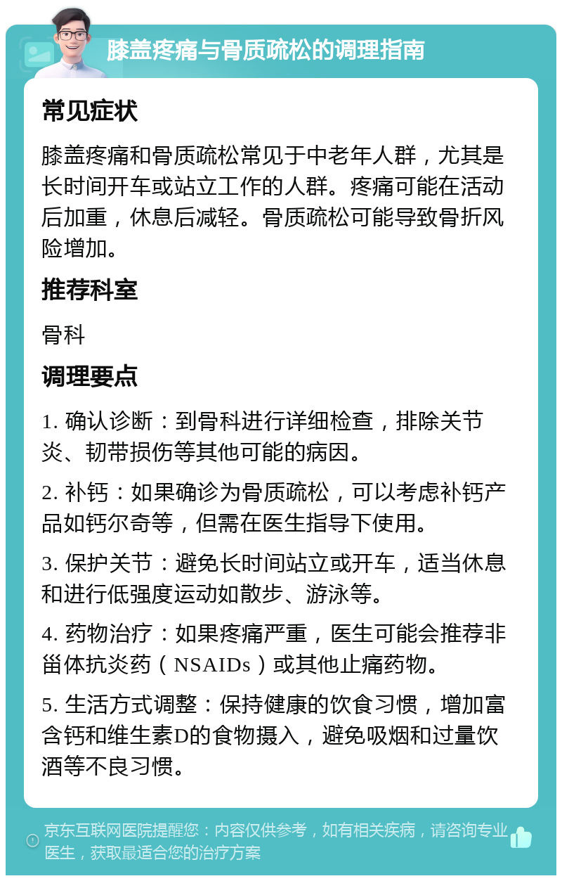 膝盖疼痛与骨质疏松的调理指南 常见症状 膝盖疼痛和骨质疏松常见于中老年人群，尤其是长时间开车或站立工作的人群。疼痛可能在活动后加重，休息后减轻。骨质疏松可能导致骨折风险增加。 推荐科室 骨科 调理要点 1. 确认诊断：到骨科进行详细检查，排除关节炎、韧带损伤等其他可能的病因。 2. 补钙：如果确诊为骨质疏松，可以考虑补钙产品如钙尔奇等，但需在医生指导下使用。 3. 保护关节：避免长时间站立或开车，适当休息和进行低强度运动如散步、游泳等。 4. 药物治疗：如果疼痛严重，医生可能会推荐非甾体抗炎药（NSAIDs）或其他止痛药物。 5. 生活方式调整：保持健康的饮食习惯，增加富含钙和维生素D的食物摄入，避免吸烟和过量饮酒等不良习惯。