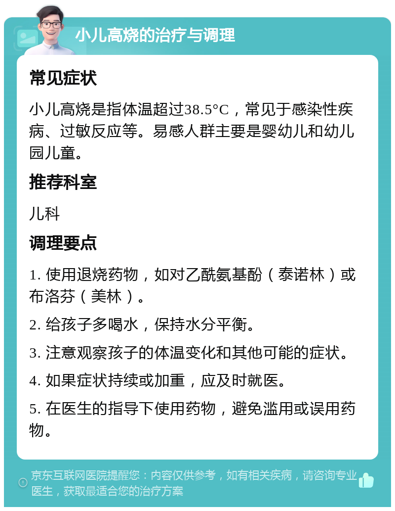 小儿高烧的治疗与调理 常见症状 小儿高烧是指体温超过38.5°C，常见于感染性疾病、过敏反应等。易感人群主要是婴幼儿和幼儿园儿童。 推荐科室 儿科 调理要点 1. 使用退烧药物，如对乙酰氨基酚（泰诺林）或布洛芬（美林）。 2. 给孩子多喝水，保持水分平衡。 3. 注意观察孩子的体温变化和其他可能的症状。 4. 如果症状持续或加重，应及时就医。 5. 在医生的指导下使用药物，避免滥用或误用药物。