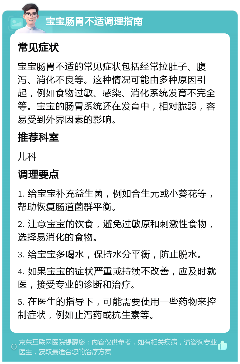 宝宝肠胃不适调理指南 常见症状 宝宝肠胃不适的常见症状包括经常拉肚子、腹泻、消化不良等。这种情况可能由多种原因引起，例如食物过敏、感染、消化系统发育不完全等。宝宝的肠胃系统还在发育中，相对脆弱，容易受到外界因素的影响。 推荐科室 儿科 调理要点 1. 给宝宝补充益生菌，例如合生元或小葵花等，帮助恢复肠道菌群平衡。 2. 注意宝宝的饮食，避免过敏原和刺激性食物，选择易消化的食物。 3. 给宝宝多喝水，保持水分平衡，防止脱水。 4. 如果宝宝的症状严重或持续不改善，应及时就医，接受专业的诊断和治疗。 5. 在医生的指导下，可能需要使用一些药物来控制症状，例如止泻药或抗生素等。