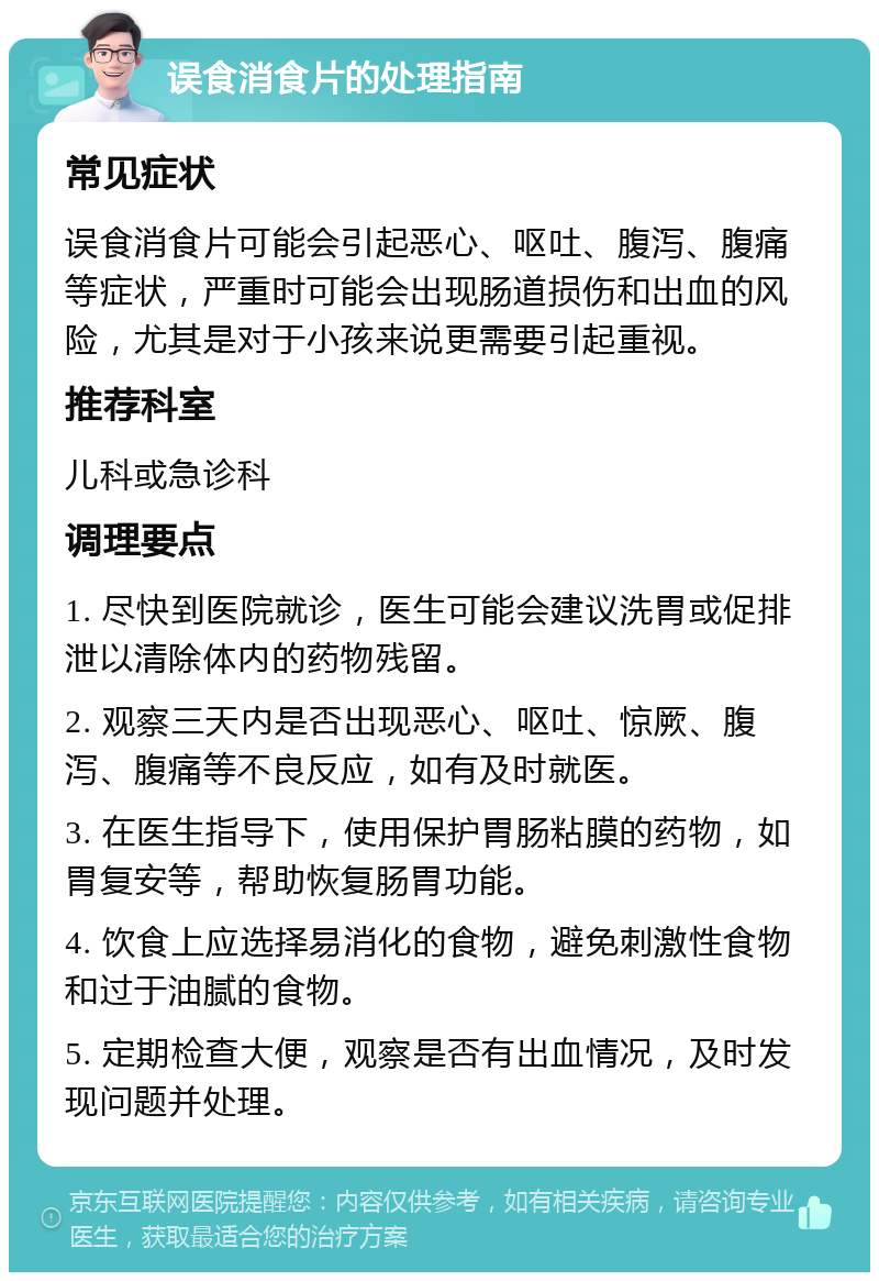 误食消食片的处理指南 常见症状 误食消食片可能会引起恶心、呕吐、腹泻、腹痛等症状，严重时可能会出现肠道损伤和出血的风险，尤其是对于小孩来说更需要引起重视。 推荐科室 儿科或急诊科 调理要点 1. 尽快到医院就诊，医生可能会建议洗胃或促排泄以清除体内的药物残留。 2. 观察三天内是否出现恶心、呕吐、惊厥、腹泻、腹痛等不良反应，如有及时就医。 3. 在医生指导下，使用保护胃肠粘膜的药物，如胃复安等，帮助恢复肠胃功能。 4. 饮食上应选择易消化的食物，避免刺激性食物和过于油腻的食物。 5. 定期检查大便，观察是否有出血情况，及时发现问题并处理。