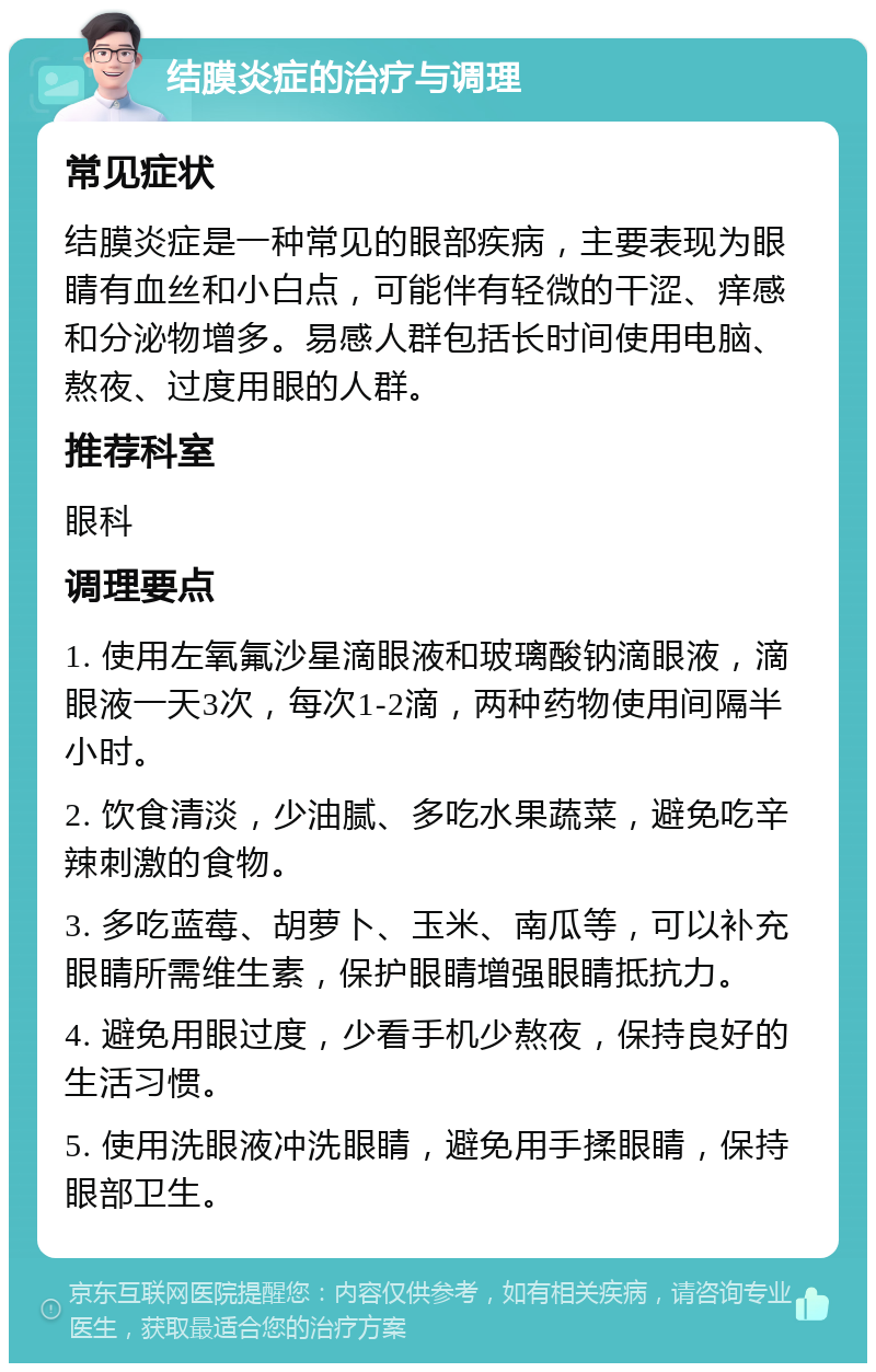 结膜炎症的治疗与调理 常见症状 结膜炎症是一种常见的眼部疾病，主要表现为眼睛有血丝和小白点，可能伴有轻微的干涩、痒感和分泌物增多。易感人群包括长时间使用电脑、熬夜、过度用眼的人群。 推荐科室 眼科 调理要点 1. 使用左氧氟沙星滴眼液和玻璃酸钠滴眼液，滴眼液一天3次，每次1-2滴，两种药物使用间隔半小时。 2. 饮食清淡，少油腻、多吃水果蔬菜，避免吃辛辣刺激的食物。 3. 多吃蓝莓、胡萝卜、玉米、南瓜等，可以补充眼睛所需维生素，保护眼睛增强眼睛抵抗力。 4. 避免用眼过度，少看手机少熬夜，保持良好的生活习惯。 5. 使用洗眼液冲洗眼睛，避免用手揉眼睛，保持眼部卫生。