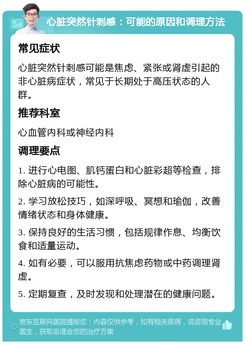 心脏突然针刺感：可能的原因和调理方法 常见症状 心脏突然针刺感可能是焦虑、紧张或肾虚引起的非心脏病症状，常见于长期处于高压状态的人群。 推荐科室 心血管内科或神经内科 调理要点 1. 进行心电图、肌钙蛋白和心脏彩超等检查，排除心脏病的可能性。 2. 学习放松技巧，如深呼吸、冥想和瑜伽，改善情绪状态和身体健康。 3. 保持良好的生活习惯，包括规律作息、均衡饮食和适量运动。 4. 如有必要，可以服用抗焦虑药物或中药调理肾虚。 5. 定期复查，及时发现和处理潜在的健康问题。