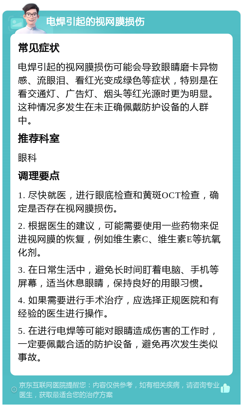 电焊引起的视网膜损伤 常见症状 电焊引起的视网膜损伤可能会导致眼睛磨卡异物感、流眼泪、看红光变成绿色等症状，特别是在看交通灯、广告灯、烟头等红光源时更为明显。这种情况多发生在未正确佩戴防护设备的人群中。 推荐科室 眼科 调理要点 1. 尽快就医，进行眼底检查和黄斑OCT检查，确定是否存在视网膜损伤。 2. 根据医生的建议，可能需要使用一些药物来促进视网膜的恢复，例如维生素C、维生素E等抗氧化剂。 3. 在日常生活中，避免长时间盯着电脑、手机等屏幕，适当休息眼睛，保持良好的用眼习惯。 4. 如果需要进行手术治疗，应选择正规医院和有经验的医生进行操作。 5. 在进行电焊等可能对眼睛造成伤害的工作时，一定要佩戴合适的防护设备，避免再次发生类似事故。