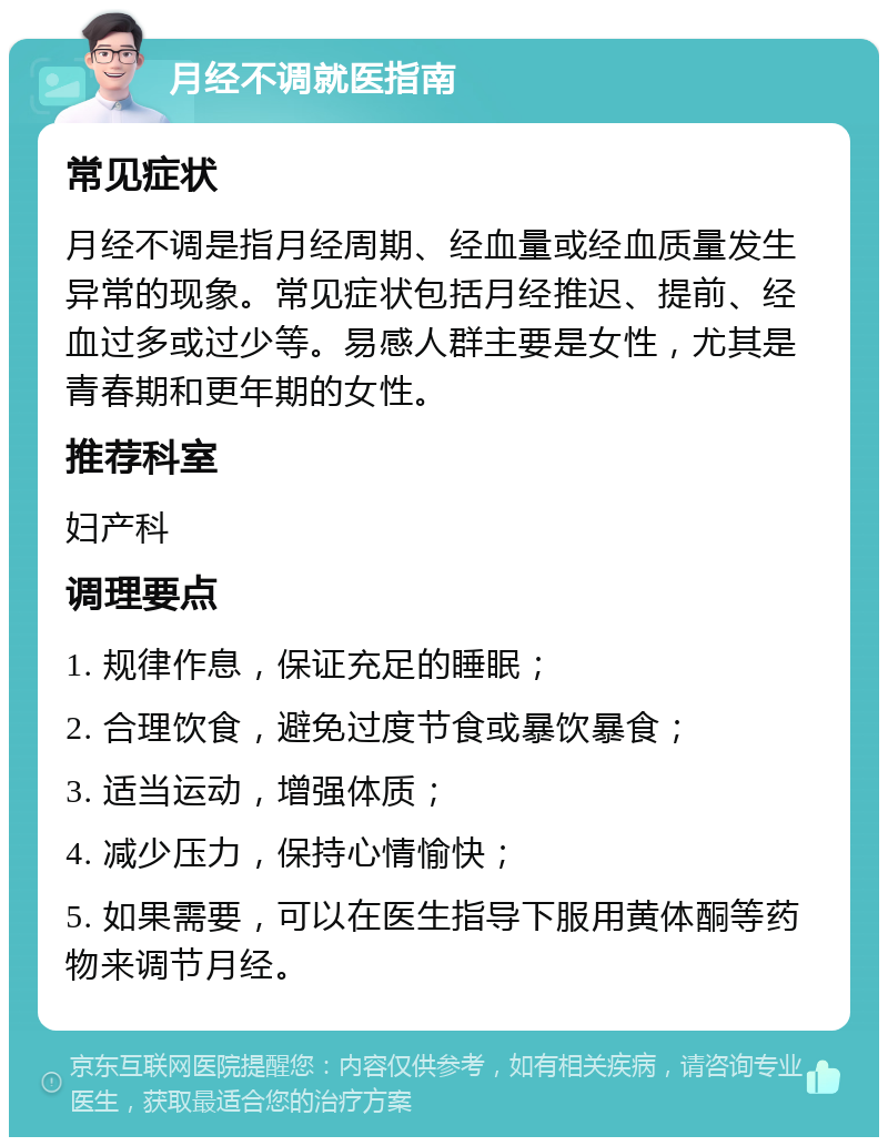 月经不调就医指南 常见症状 月经不调是指月经周期、经血量或经血质量发生异常的现象。常见症状包括月经推迟、提前、经血过多或过少等。易感人群主要是女性，尤其是青春期和更年期的女性。 推荐科室 妇产科 调理要点 1. 规律作息，保证充足的睡眠； 2. 合理饮食，避免过度节食或暴饮暴食； 3. 适当运动，增强体质； 4. 减少压力，保持心情愉快； 5. 如果需要，可以在医生指导下服用黄体酮等药物来调节月经。