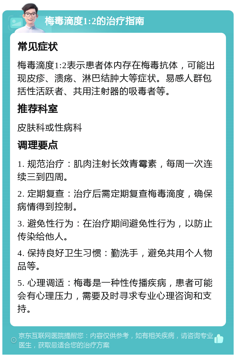 梅毒滴度1:2的治疗指南 常见症状 梅毒滴度1:2表示患者体内存在梅毒抗体，可能出现皮疹、溃疡、淋巴结肿大等症状。易感人群包括性活跃者、共用注射器的吸毒者等。 推荐科室 皮肤科或性病科 调理要点 1. 规范治疗：肌肉注射长效青霉素，每周一次连续三到四周。 2. 定期复查：治疗后需定期复查梅毒滴度，确保病情得到控制。 3. 避免性行为：在治疗期间避免性行为，以防止传染给他人。 4. 保持良好卫生习惯：勤洗手，避免共用个人物品等。 5. 心理调适：梅毒是一种性传播疾病，患者可能会有心理压力，需要及时寻求专业心理咨询和支持。