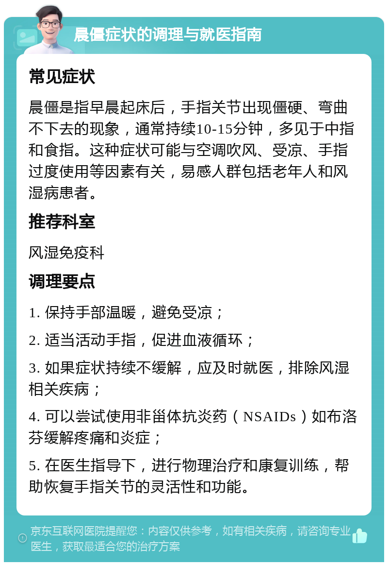 晨僵症状的调理与就医指南 常见症状 晨僵是指早晨起床后，手指关节出现僵硬、弯曲不下去的现象，通常持续10-15分钟，多见于中指和食指。这种症状可能与空调吹风、受凉、手指过度使用等因素有关，易感人群包括老年人和风湿病患者。 推荐科室 风湿免疫科 调理要点 1. 保持手部温暖，避免受凉； 2. 适当活动手指，促进血液循环； 3. 如果症状持续不缓解，应及时就医，排除风湿相关疾病； 4. 可以尝试使用非甾体抗炎药（NSAIDs）如布洛芬缓解疼痛和炎症； 5. 在医生指导下，进行物理治疗和康复训练，帮助恢复手指关节的灵活性和功能。