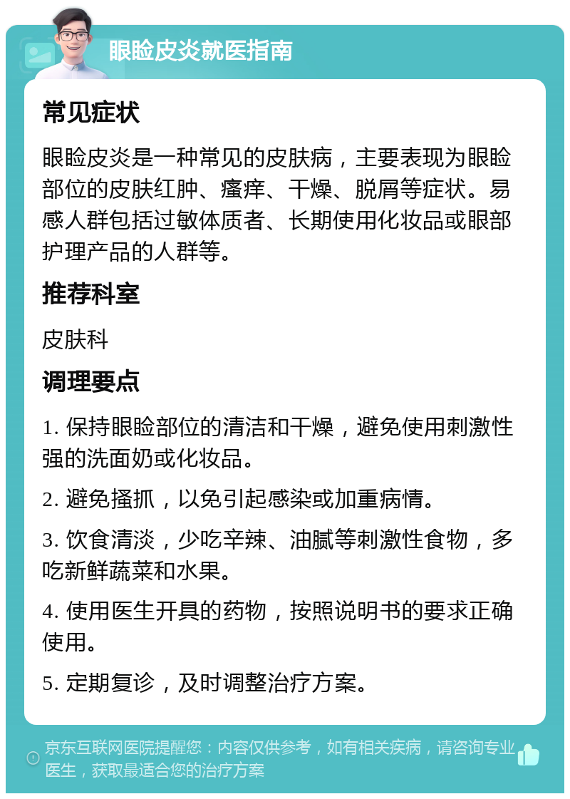 眼睑皮炎就医指南 常见症状 眼睑皮炎是一种常见的皮肤病，主要表现为眼睑部位的皮肤红肿、瘙痒、干燥、脱屑等症状。易感人群包括过敏体质者、长期使用化妆品或眼部护理产品的人群等。 推荐科室 皮肤科 调理要点 1. 保持眼睑部位的清洁和干燥，避免使用刺激性强的洗面奶或化妆品。 2. 避免搔抓，以免引起感染或加重病情。 3. 饮食清淡，少吃辛辣、油腻等刺激性食物，多吃新鲜蔬菜和水果。 4. 使用医生开具的药物，按照说明书的要求正确使用。 5. 定期复诊，及时调整治疗方案。