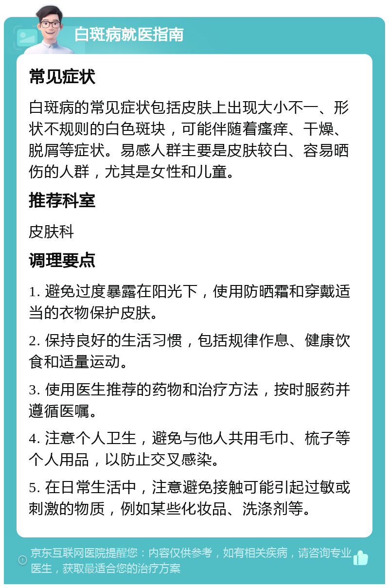 白斑病就医指南 常见症状 白斑病的常见症状包括皮肤上出现大小不一、形状不规则的白色斑块，可能伴随着瘙痒、干燥、脱屑等症状。易感人群主要是皮肤较白、容易晒伤的人群，尤其是女性和儿童。 推荐科室 皮肤科 调理要点 1. 避免过度暴露在阳光下，使用防晒霜和穿戴适当的衣物保护皮肤。 2. 保持良好的生活习惯，包括规律作息、健康饮食和适量运动。 3. 使用医生推荐的药物和治疗方法，按时服药并遵循医嘱。 4. 注意个人卫生，避免与他人共用毛巾、梳子等个人用品，以防止交叉感染。 5. 在日常生活中，注意避免接触可能引起过敏或刺激的物质，例如某些化妆品、洗涤剂等。