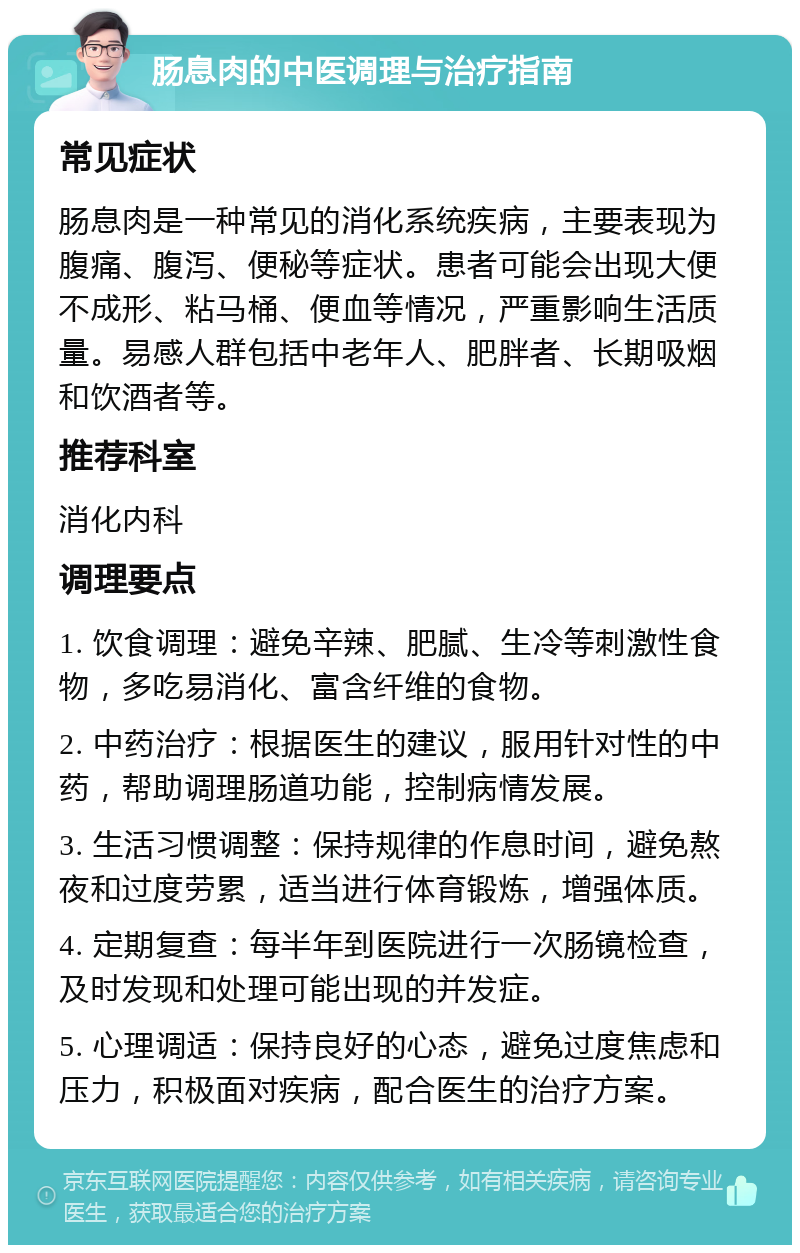 肠息肉的中医调理与治疗指南 常见症状 肠息肉是一种常见的消化系统疾病，主要表现为腹痛、腹泻、便秘等症状。患者可能会出现大便不成形、粘马桶、便血等情况，严重影响生活质量。易感人群包括中老年人、肥胖者、长期吸烟和饮酒者等。 推荐科室 消化内科 调理要点 1. 饮食调理：避免辛辣、肥腻、生冷等刺激性食物，多吃易消化、富含纤维的食物。 2. 中药治疗：根据医生的建议，服用针对性的中药，帮助调理肠道功能，控制病情发展。 3. 生活习惯调整：保持规律的作息时间，避免熬夜和过度劳累，适当进行体育锻炼，增强体质。 4. 定期复查：每半年到医院进行一次肠镜检查，及时发现和处理可能出现的并发症。 5. 心理调适：保持良好的心态，避免过度焦虑和压力，积极面对疾病，配合医生的治疗方案。