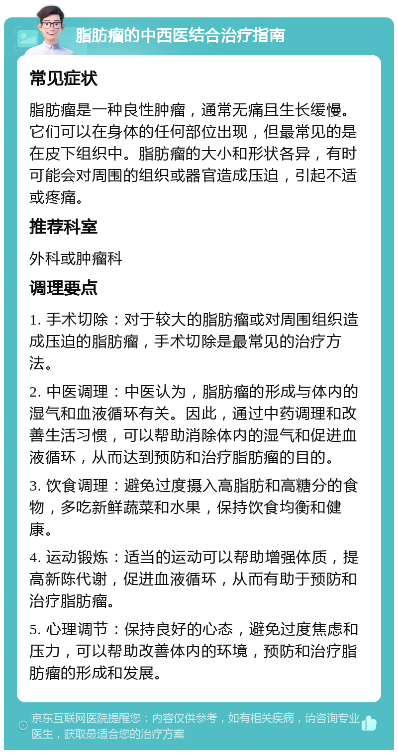 脂肪瘤的中西医结合治疗指南 常见症状 脂肪瘤是一种良性肿瘤，通常无痛且生长缓慢。它们可以在身体的任何部位出现，但最常见的是在皮下组织中。脂肪瘤的大小和形状各异，有时可能会对周围的组织或器官造成压迫，引起不适或疼痛。 推荐科室 外科或肿瘤科 调理要点 1. 手术切除：对于较大的脂肪瘤或对周围组织造成压迫的脂肪瘤，手术切除是最常见的治疗方法。 2. 中医调理：中医认为，脂肪瘤的形成与体内的湿气和血液循环有关。因此，通过中药调理和改善生活习惯，可以帮助消除体内的湿气和促进血液循环，从而达到预防和治疗脂肪瘤的目的。 3. 饮食调理：避免过度摄入高脂肪和高糖分的食物，多吃新鲜蔬菜和水果，保持饮食均衡和健康。 4. 运动锻炼：适当的运动可以帮助增强体质，提高新陈代谢，促进血液循环，从而有助于预防和治疗脂肪瘤。 5. 心理调节：保持良好的心态，避免过度焦虑和压力，可以帮助改善体内的环境，预防和治疗脂肪瘤的形成和发展。