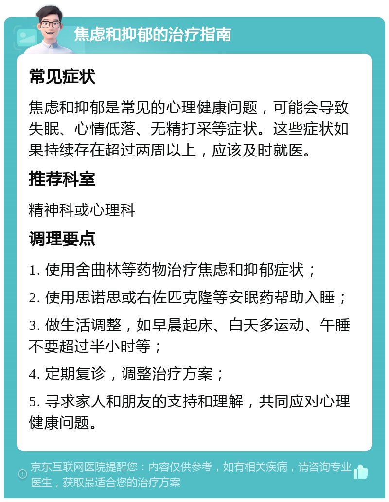 焦虑和抑郁的治疗指南 常见症状 焦虑和抑郁是常见的心理健康问题，可能会导致失眠、心情低落、无精打采等症状。这些症状如果持续存在超过两周以上，应该及时就医。 推荐科室 精神科或心理科 调理要点 1. 使用舍曲林等药物治疗焦虑和抑郁症状； 2. 使用思诺思或右佐匹克隆等安眠药帮助入睡； 3. 做生活调整，如早晨起床、白天多运动、午睡不要超过半小时等； 4. 定期复诊，调整治疗方案； 5. 寻求家人和朋友的支持和理解，共同应对心理健康问题。