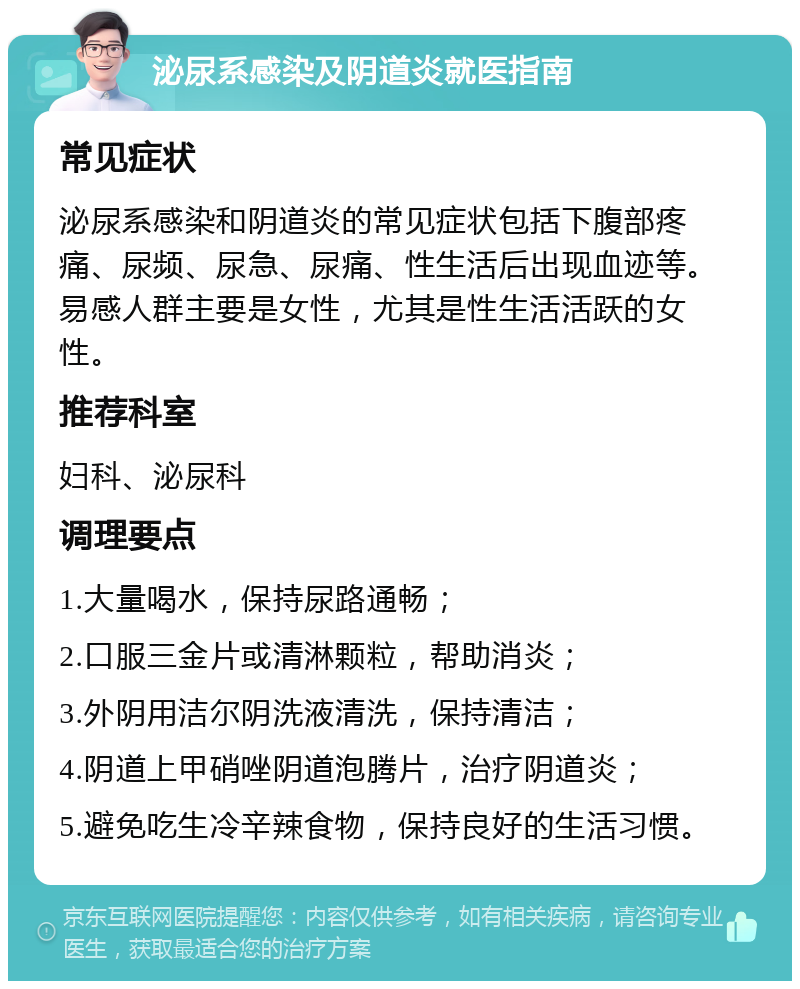 泌尿系感染及阴道炎就医指南 常见症状 泌尿系感染和阴道炎的常见症状包括下腹部疼痛、尿频、尿急、尿痛、性生活后出现血迹等。易感人群主要是女性，尤其是性生活活跃的女性。 推荐科室 妇科、泌尿科 调理要点 1.大量喝水，保持尿路通畅； 2.口服三金片或清淋颗粒，帮助消炎； 3.外阴用洁尔阴洗液清洗，保持清洁； 4.阴道上甲硝唑阴道泡腾片，治疗阴道炎； 5.避免吃生冷辛辣食物，保持良好的生活习惯。