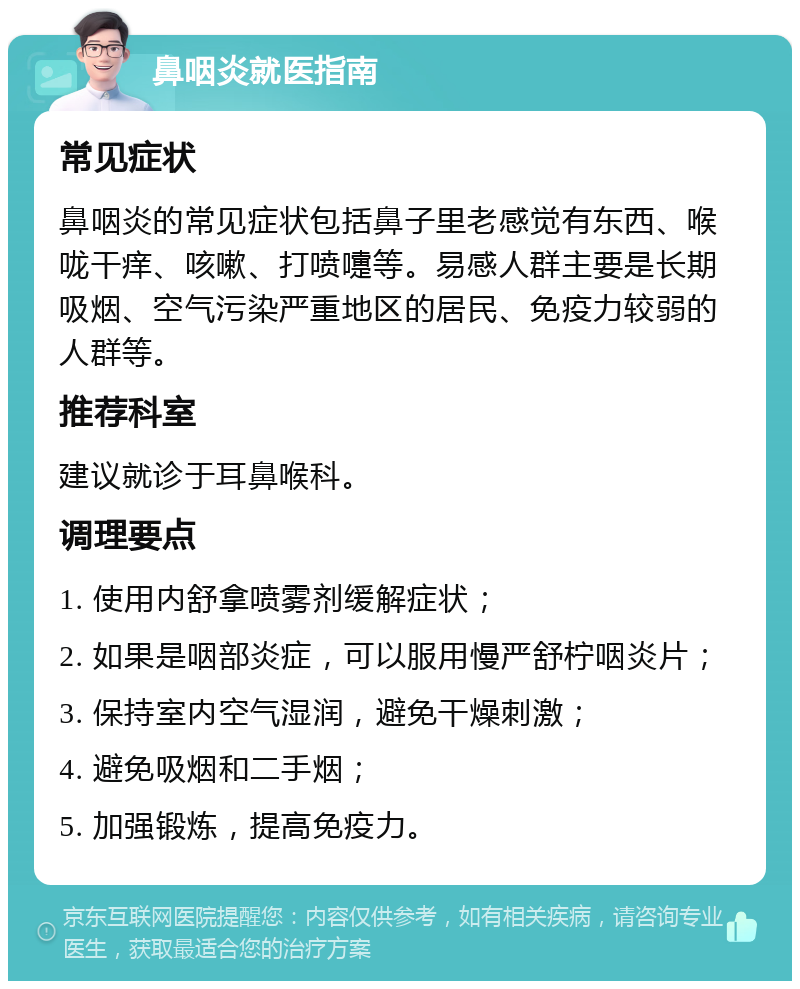 鼻咽炎就医指南 常见症状 鼻咽炎的常见症状包括鼻子里老感觉有东西、喉咙干痒、咳嗽、打喷嚏等。易感人群主要是长期吸烟、空气污染严重地区的居民、免疫力较弱的人群等。 推荐科室 建议就诊于耳鼻喉科。 调理要点 1. 使用内舒拿喷雾剂缓解症状； 2. 如果是咽部炎症，可以服用慢严舒柠咽炎片； 3. 保持室内空气湿润，避免干燥刺激； 4. 避免吸烟和二手烟； 5. 加强锻炼，提高免疫力。