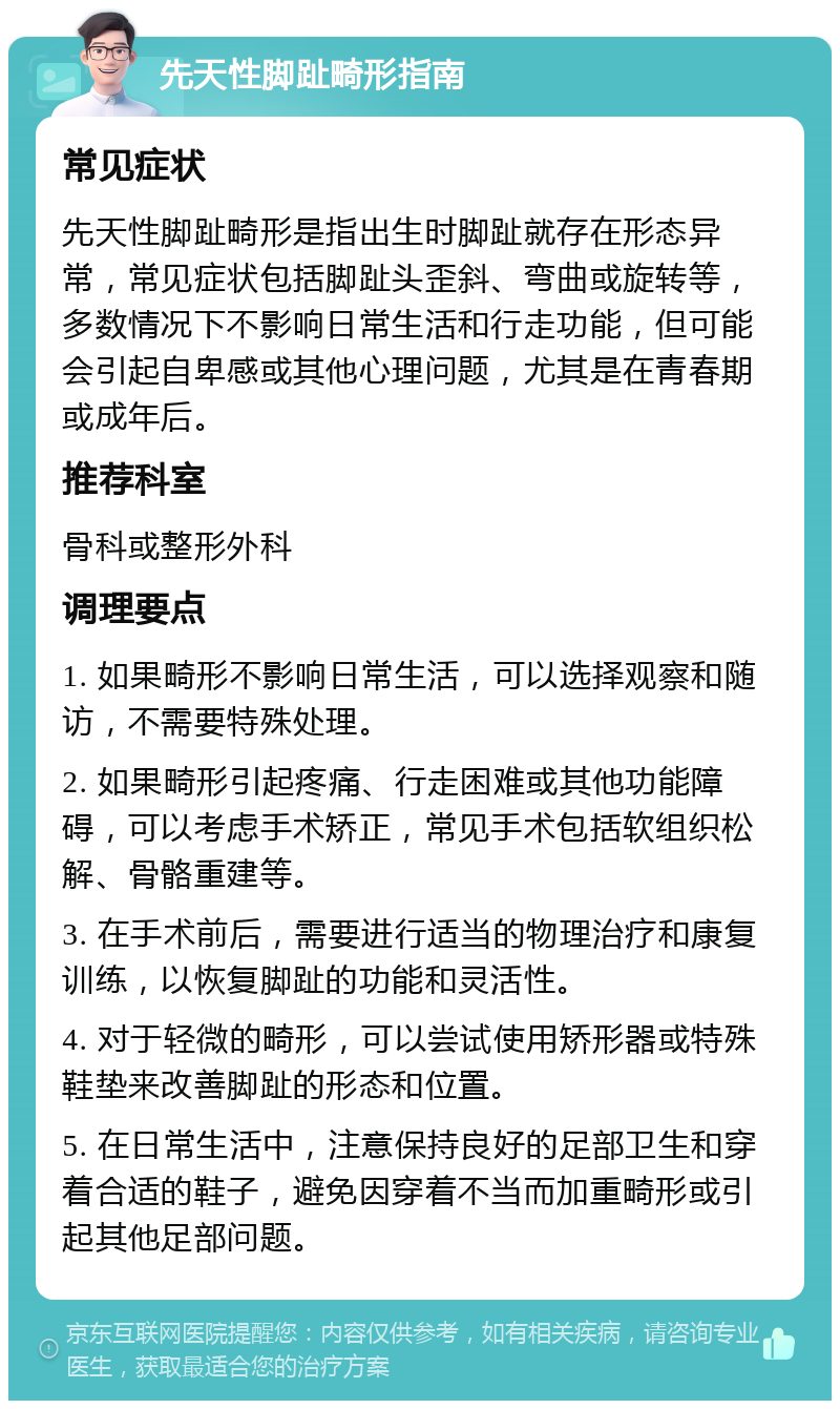 先天性脚趾畸形指南 常见症状 先天性脚趾畸形是指出生时脚趾就存在形态异常，常见症状包括脚趾头歪斜、弯曲或旋转等，多数情况下不影响日常生活和行走功能，但可能会引起自卑感或其他心理问题，尤其是在青春期或成年后。 推荐科室 骨科或整形外科 调理要点 1. 如果畸形不影响日常生活，可以选择观察和随访，不需要特殊处理。 2. 如果畸形引起疼痛、行走困难或其他功能障碍，可以考虑手术矫正，常见手术包括软组织松解、骨骼重建等。 3. 在手术前后，需要进行适当的物理治疗和康复训练，以恢复脚趾的功能和灵活性。 4. 对于轻微的畸形，可以尝试使用矫形器或特殊鞋垫来改善脚趾的形态和位置。 5. 在日常生活中，注意保持良好的足部卫生和穿着合适的鞋子，避免因穿着不当而加重畸形或引起其他足部问题。