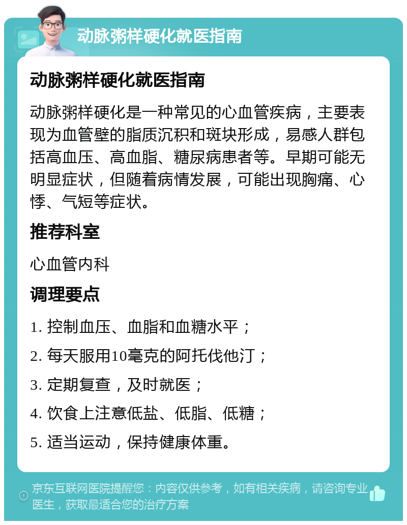 动脉粥样硬化就医指南 动脉粥样硬化就医指南 动脉粥样硬化是一种常见的心血管疾病，主要表现为血管壁的脂质沉积和斑块形成，易感人群包括高血压、高血脂、糖尿病患者等。早期可能无明显症状，但随着病情发展，可能出现胸痛、心悸、气短等症状。 推荐科室 心血管内科 调理要点 1. 控制血压、血脂和血糖水平； 2. 每天服用10毫克的阿托伐他汀； 3. 定期复查，及时就医； 4. 饮食上注意低盐、低脂、低糖； 5. 适当运动，保持健康体重。