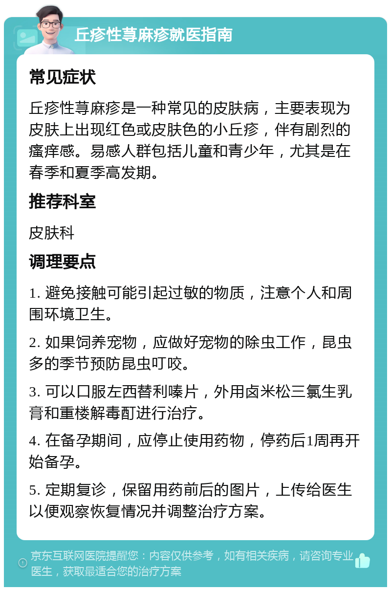 丘疹性荨麻疹就医指南 常见症状 丘疹性荨麻疹是一种常见的皮肤病，主要表现为皮肤上出现红色或皮肤色的小丘疹，伴有剧烈的瘙痒感。易感人群包括儿童和青少年，尤其是在春季和夏季高发期。 推荐科室 皮肤科 调理要点 1. 避免接触可能引起过敏的物质，注意个人和周围环境卫生。 2. 如果饲养宠物，应做好宠物的除虫工作，昆虫多的季节预防昆虫叮咬。 3. 可以口服左西替利嗪片，外用卤米松三氯生乳膏和重楼解毒酊进行治疗。 4. 在备孕期间，应停止使用药物，停药后1周再开始备孕。 5. 定期复诊，保留用药前后的图片，上传给医生以便观察恢复情况并调整治疗方案。