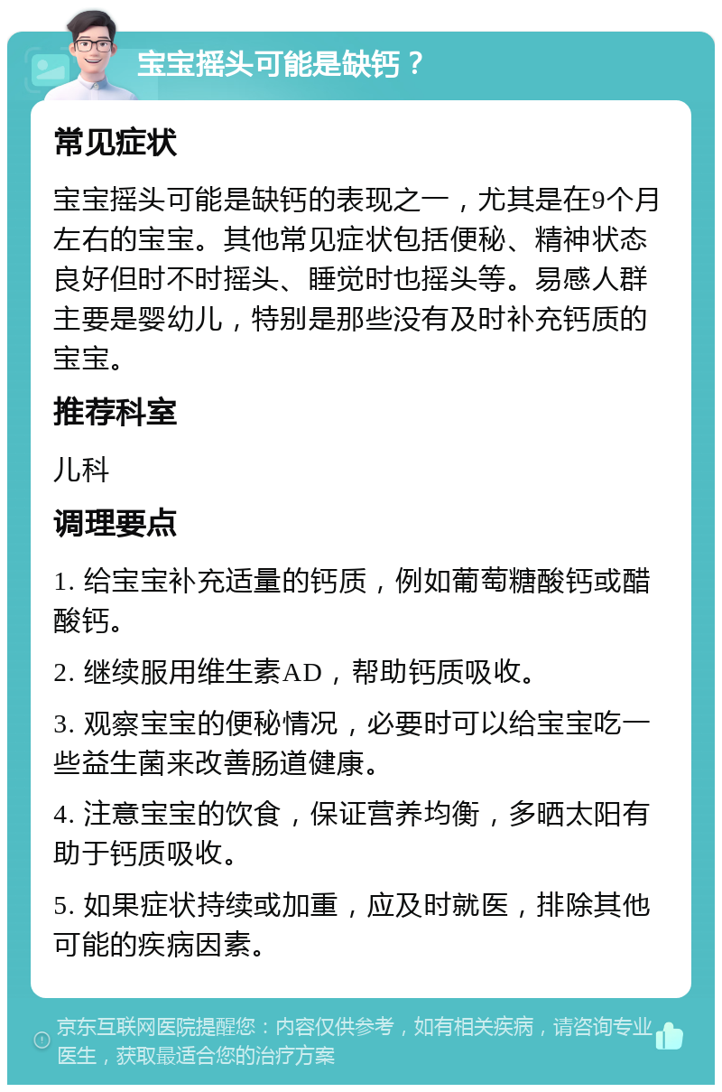 宝宝摇头可能是缺钙？ 常见症状 宝宝摇头可能是缺钙的表现之一，尤其是在9个月左右的宝宝。其他常见症状包括便秘、精神状态良好但时不时摇头、睡觉时也摇头等。易感人群主要是婴幼儿，特别是那些没有及时补充钙质的宝宝。 推荐科室 儿科 调理要点 1. 给宝宝补充适量的钙质，例如葡萄糖酸钙或醋酸钙。 2. 继续服用维生素AD，帮助钙质吸收。 3. 观察宝宝的便秘情况，必要时可以给宝宝吃一些益生菌来改善肠道健康。 4. 注意宝宝的饮食，保证营养均衡，多晒太阳有助于钙质吸收。 5. 如果症状持续或加重，应及时就医，排除其他可能的疾病因素。