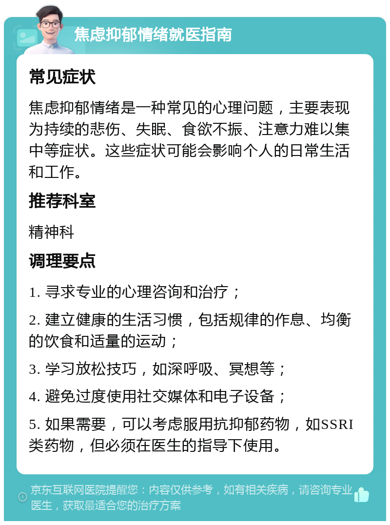 焦虑抑郁情绪就医指南 常见症状 焦虑抑郁情绪是一种常见的心理问题，主要表现为持续的悲伤、失眠、食欲不振、注意力难以集中等症状。这些症状可能会影响个人的日常生活和工作。 推荐科室 精神科 调理要点 1. 寻求专业的心理咨询和治疗； 2. 建立健康的生活习惯，包括规律的作息、均衡的饮食和适量的运动； 3. 学习放松技巧，如深呼吸、冥想等； 4. 避免过度使用社交媒体和电子设备； 5. 如果需要，可以考虑服用抗抑郁药物，如SSRI类药物，但必须在医生的指导下使用。