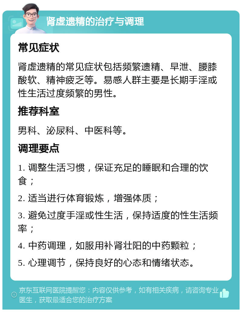 肾虚遗精的治疗与调理 常见症状 肾虚遗精的常见症状包括频繁遗精、早泄、腰膝酸软、精神疲乏等。易感人群主要是长期手淫或性生活过度频繁的男性。 推荐科室 男科、泌尿科、中医科等。 调理要点 1. 调整生活习惯，保证充足的睡眠和合理的饮食； 2. 适当进行体育锻炼，增强体质； 3. 避免过度手淫或性生活，保持适度的性生活频率； 4. 中药调理，如服用补肾壮阳的中药颗粒； 5. 心理调节，保持良好的心态和情绪状态。