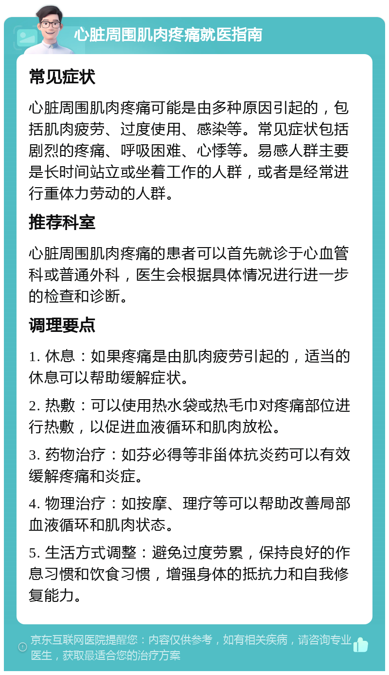 心脏周围肌肉疼痛就医指南 常见症状 心脏周围肌肉疼痛可能是由多种原因引起的，包括肌肉疲劳、过度使用、感染等。常见症状包括剧烈的疼痛、呼吸困难、心悸等。易感人群主要是长时间站立或坐着工作的人群，或者是经常进行重体力劳动的人群。 推荐科室 心脏周围肌肉疼痛的患者可以首先就诊于心血管科或普通外科，医生会根据具体情况进行进一步的检查和诊断。 调理要点 1. 休息：如果疼痛是由肌肉疲劳引起的，适当的休息可以帮助缓解症状。 2. 热敷：可以使用热水袋或热毛巾对疼痛部位进行热敷，以促进血液循环和肌肉放松。 3. 药物治疗：如芬必得等非甾体抗炎药可以有效缓解疼痛和炎症。 4. 物理治疗：如按摩、理疗等可以帮助改善局部血液循环和肌肉状态。 5. 生活方式调整：避免过度劳累，保持良好的作息习惯和饮食习惯，增强身体的抵抗力和自我修复能力。