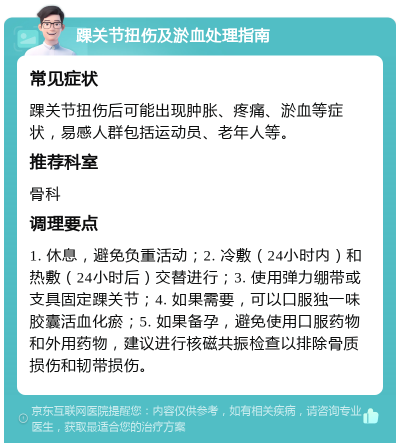 踝关节扭伤及淤血处理指南 常见症状 踝关节扭伤后可能出现肿胀、疼痛、淤血等症状，易感人群包括运动员、老年人等。 推荐科室 骨科 调理要点 1. 休息，避免负重活动；2. 冷敷（24小时内）和热敷（24小时后）交替进行；3. 使用弹力绷带或支具固定踝关节；4. 如果需要，可以口服独一味胶囊活血化瘀；5. 如果备孕，避免使用口服药物和外用药物，建议进行核磁共振检查以排除骨质损伤和韧带损伤。